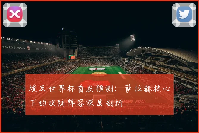 埃及世界杯首发预测：萨拉赫核心下的攻防阵容深度剖析