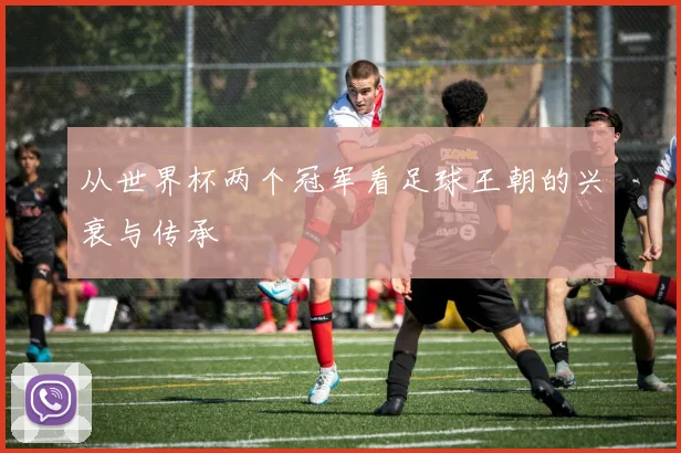 从世界杯两个冠军看足球王朝的兴衰与传承